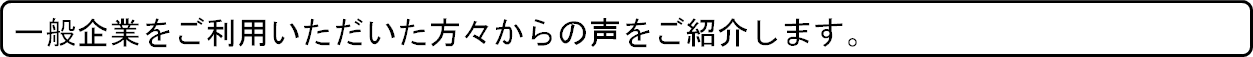 一般企業をご利用いただいた方々からの声をご紹介します。